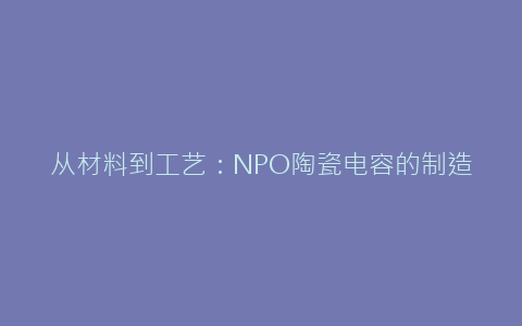 从材料到工艺：NPO陶瓷电容的制造全流程解析 - 电子元器件网