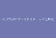 高效焊接贴片铝电解电容:专业工具选择与工艺要点解析-电子元器件网
