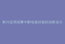 新兴应用场景中胆电容封装的创新设计与挑战-电子元器件网