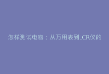 怎样测试电容:从万用表到LCR仪的全流程诊断技巧-电子元器件网