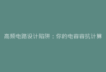 高频电路设计陷阱:你的电容容抗计算真的正确吗?-电子元器件网