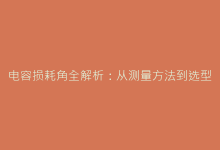 电容损耗角全解析:从测量方法到选型避坑指南-电子元器件网