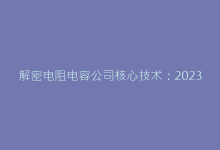 解密电阻电容公司核心技术:2023行业创新趋势报告-电子元器件网