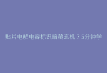 贴片电解电容标识暗藏玄机？5分钟学会参数破译与选型验证-电子元器件网