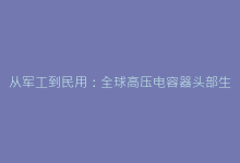从军工到民用:全球高压电容器头部生产厂家技术路线对比-电子元器件网