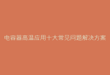 电容器高温应用十大常见问题解决方案手册-电子元器件网