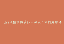 电容式位移传感技术突破:如何克服环境干扰实现稳定检测-电子元器件网
