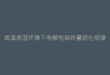 高温高湿环境下电解电容质量退化规律与应对方案-电子元器件网