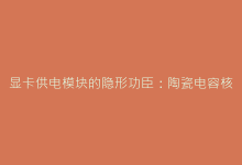 显卡供电模块的隐形功臣:陶瓷电容核心作用深度剖析-电子元器件网