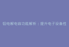 铝电解电容功能解析:提升电子设备性能的关键要素-电子元器件网