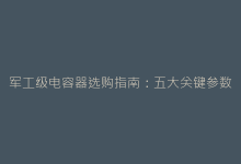 军工级电容器选购指南:五大关键参数决定装备可靠性-电子元器件网