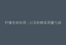 秒懂电容检测：LCR表精准测量与容量/损耗角正切值判读技巧-电子元器件网