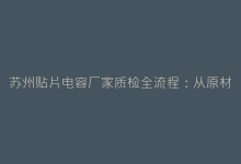 苏州贴片电容厂家质检全流程:从原材料到成品的10道关卡-电子元器件网