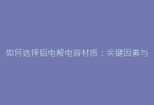 如何选择铝电解电容材质:关键因素与优化指南-电子元器件网