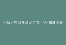 电解电容温升测试指南:3种精准测量方法详解-电子元器件网