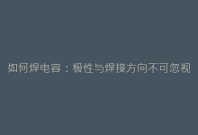 如何焊电容:极性与焊接方向不可忽视的关键细节-电子元器件网