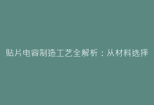 贴片电容制造工艺全解析:从材料选择到表面处理的关键步骤-电子元器件网