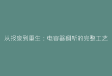 从报废到重生:电容器翻新的完整工艺流程-电子元器件网