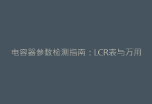 电容器参数检测指南:LCR表与万用表的正确测量姿势-电子元器件网