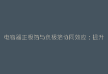 电容器正极箔与负极箔协同效应:提升整机寿命的秘诀-电子元器件网