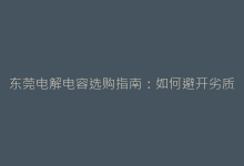 东莞电解电容选购指南:如何避开劣质产品陷阱?-电子元器件网
