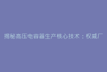 揭秘高压电容器生产核心技术:权威厂家认证与质量控制标准-电子元器件网