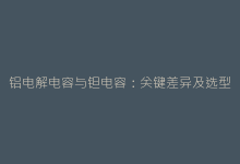 铝电解电容与钽电容:关键差异及选型指南-电子元器件网
