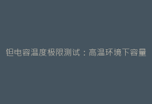 钽电容温度极限测试:高温环境下容量变化的惊人发现-电子元器件网