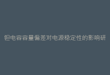 钽电容容量偏差对电源稳定性的影响研究-电子元器件网