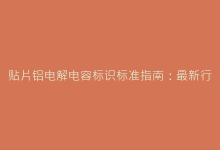 贴片铝电解电容标识标准指南:最新行业规范解读-电子元器件网