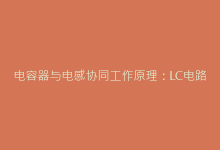 电容器与电感协同工作原理:LC电路优化全攻略-电子元器件网