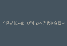 立隆超长寿命电解电容在光伏逆变器中的关键作用-电子元器件网