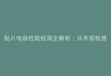 贴片电容性能检测全解析:从外观检查到参数测试的完整流程-电子元器件网